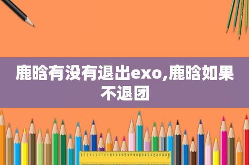 鹿晗有没有退出exo,鹿晗如果不退团