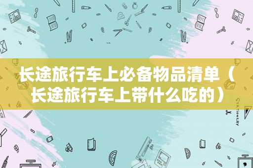 长途旅行车上必备物品清单（长途旅行车上带什么吃的）