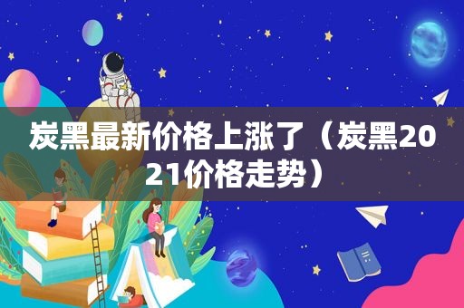 炭黑最新价格上涨了（炭黑2021价格走势）