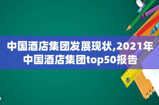 中国酒店集团发展现状,2021年中国酒店集团top50报告