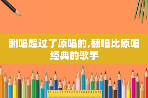 翻唱超过了原唱的,翻唱比原唱经典的歌手