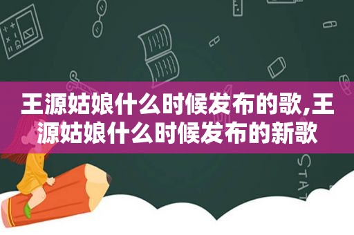 王源姑娘什么时候发布的歌,王源姑娘什么时候发布的新歌