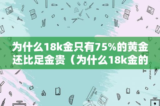 为什么18k金只有75%的黄金还比足金贵（为什么18k金的首饰价格高）