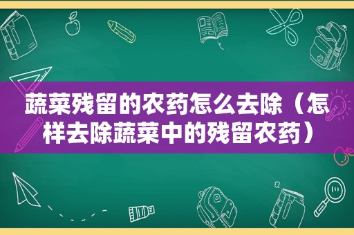 蔬菜残留的农药怎么去除（怎样去除蔬菜中的残留农药）