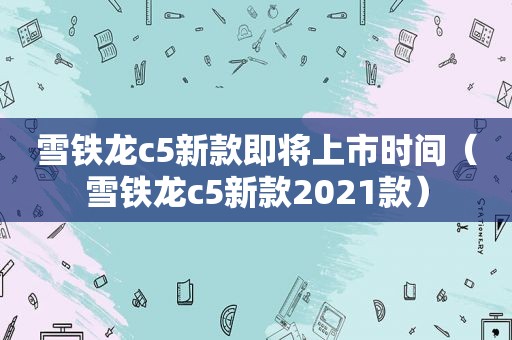 雪铁龙c5新款即将上市时间（雪铁龙c5新款2021款）