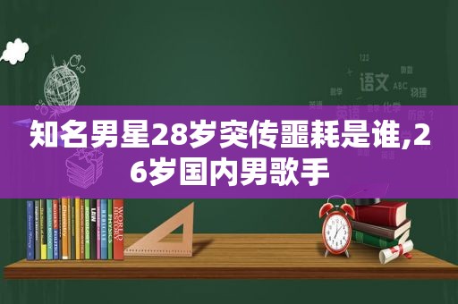 知名男星28岁突传噩耗是谁,26岁国内男歌手