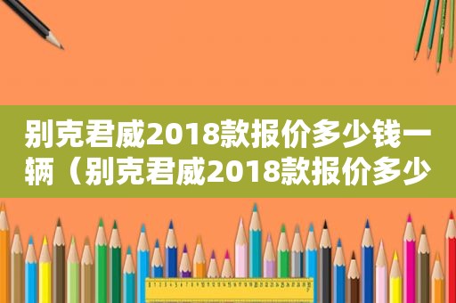 别克君威2018款报价多少钱一辆（别克君威2018款报价多少钱一台）