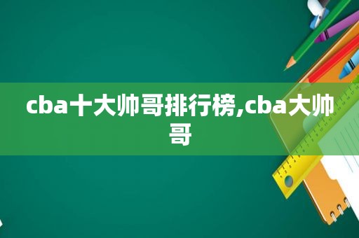 cba十大帅哥排行榜,cba大帅哥