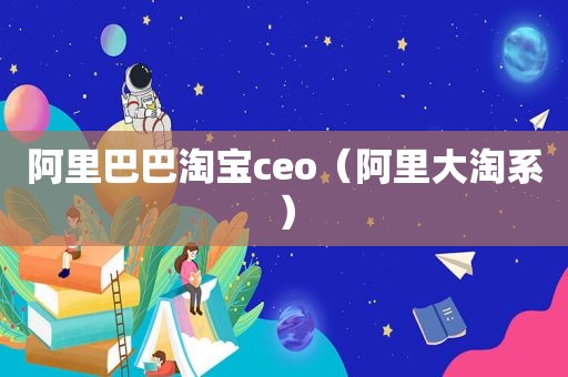 阿里巴巴淘宝ceo（阿里大淘系）