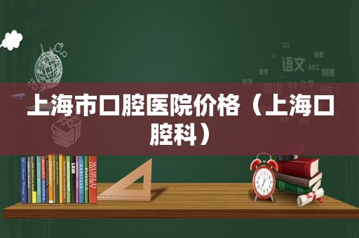 上海市口腔医院价格（上海口腔科）