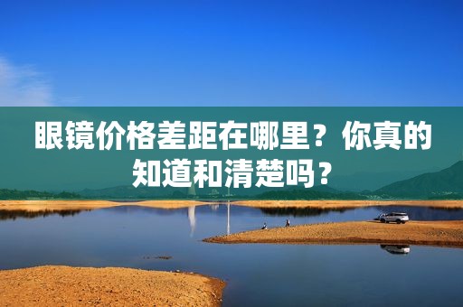 眼镜价格差距在哪里？你真的知道和清楚吗？