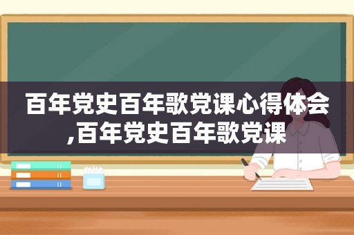 百年党史百年歌党课心得体会,百年党史百年歌党课