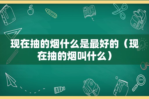 现在抽的烟什么是最好的（现在抽的烟叫什么）