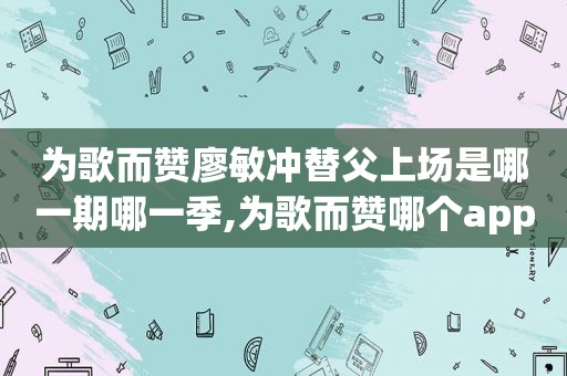 为歌而赞廖敏冲替父上场是哪一期哪一季,为歌而赞哪个app可以看