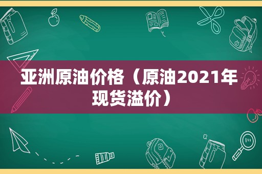 亚洲原油价格（原油2021年 现货溢价）