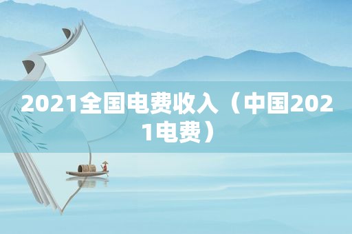 2021全国电费收入（中国2021电费）