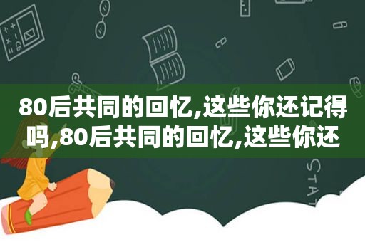 80后共同的回忆,这些你还记得吗,80后共同的回忆,这些你还记得吗歌词