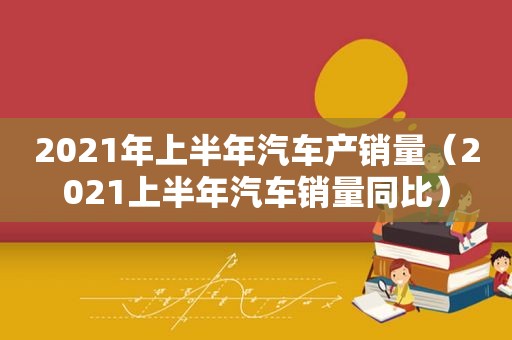 2021年上半年汽车产销量（2021上半年汽车销量同比）