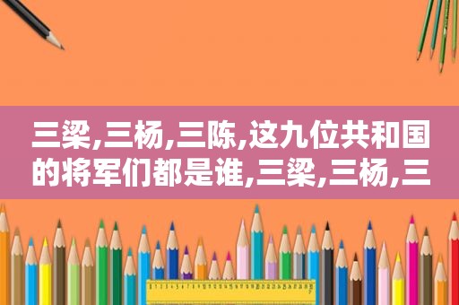 三梁,三杨,三陈,这九位共和国的将军们都是谁,三梁,三杨,三陈,这九位共和国的将军们都是谁的后代