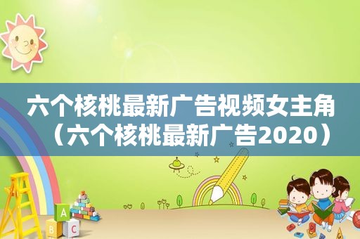 六个核桃最新广告视频女主角（六个核桃最新广告2020）