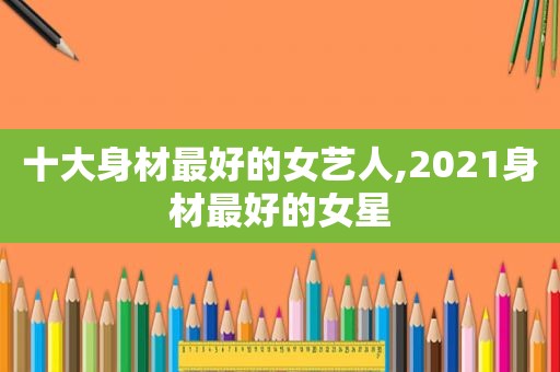 十大身材最好的女艺人,2021身材最好的女星