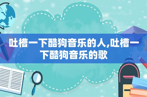 吐槽一下酷狗音乐的人,吐槽一下酷狗音乐的歌