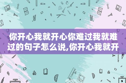 你开心我就开心你难过我就难过的句子怎么说,你开心我就开心你难过我就难过的句子怎么写