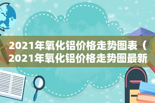 2021年氧化铝价格走势图表（2021年氧化铝价格走势图最新）