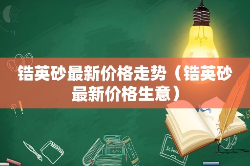 锆英砂最新价格走势（锆英砂最新价格生意）