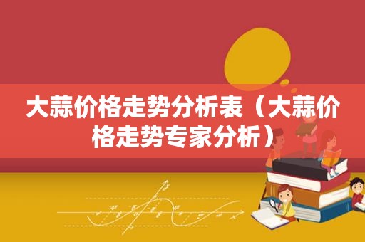 大蒜价格走势分析表（大蒜价格走势专家分析）