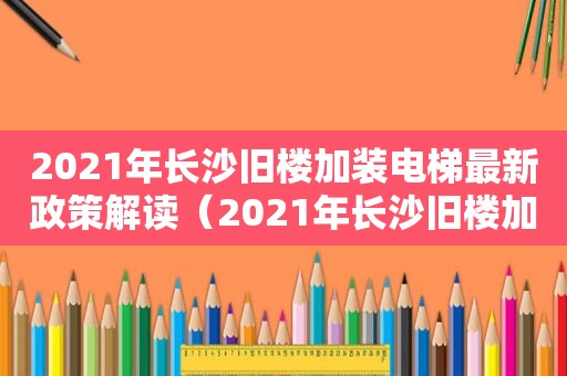 2021年长沙旧楼加装电梯最新政策解读（2021年长沙旧楼加装电梯最新政策出台）