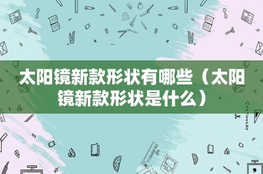 太阳镜新款形状有哪些（太阳镜新款形状是什么）