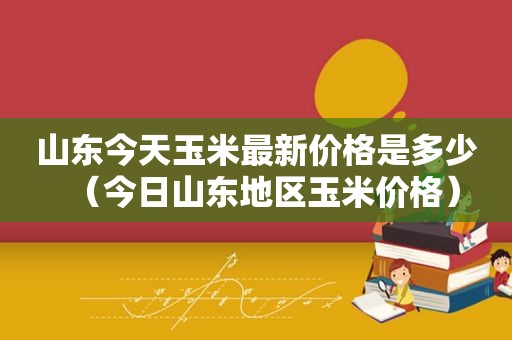 山东今天玉米最新价格是多少（今日山东地区玉米价格）