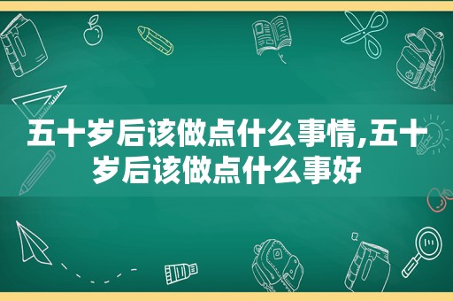 五十岁后该做点什么事情,五十岁后该做点什么事好