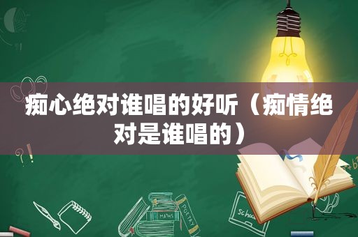 痴心绝对谁唱的好听（痴情绝对是谁唱的）