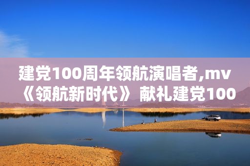 建党100周年领航演唱者,mv《领航新时代》 献礼建党100周年