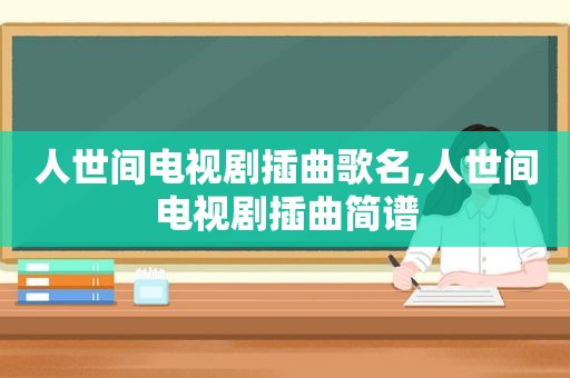 人世间电视剧插曲歌名,人世间电视剧插曲简谱