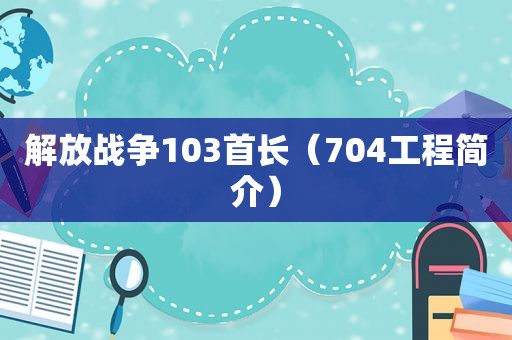 解放战争103首长（704工程简介）