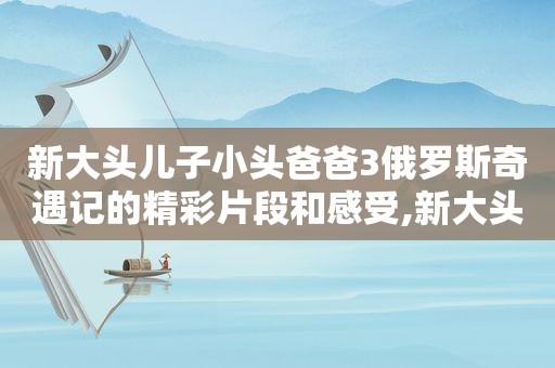 新大头儿子小头爸爸3俄罗斯奇遇记的精彩片段和感受,新大头儿子和小头爸爸之俄罗斯奇遇