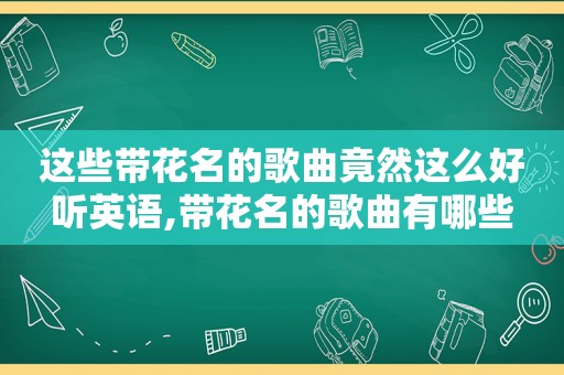 这些带花名的歌曲竟然这么好听英语,带花名的歌曲有哪些