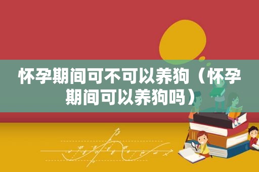 怀孕期间可不可以养狗（怀孕期间可以养狗吗）