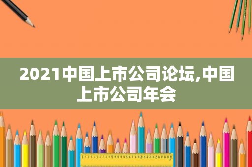 2021中国上市公司论坛,中国上市公司年会