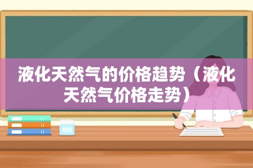 液化天然气的价格趋势（液化天然气价格走势）