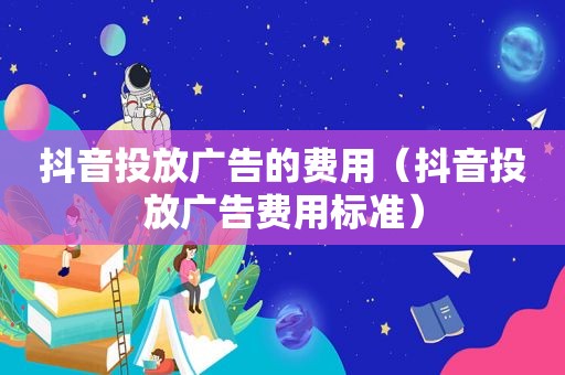 抖音投放广告的费用（抖音投放广告费用标准）