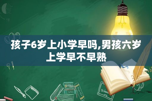 孩子6岁上小学早吗,男孩六岁上学早不早熟