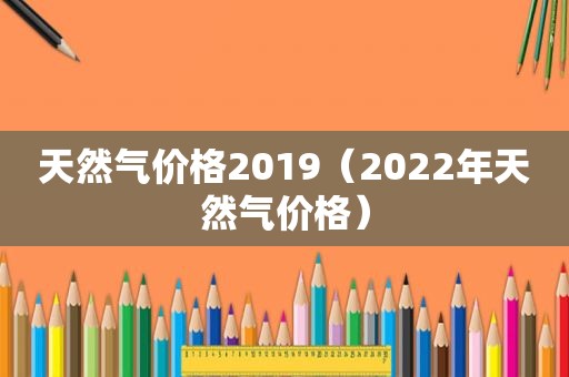 天然气价格2019（2022年天然气价格）