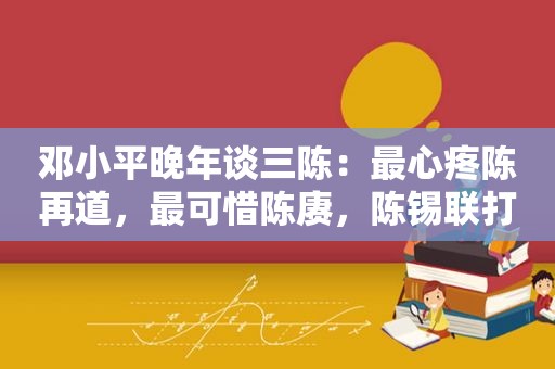  *** 晚年谈三陈：最心疼陈再道，最可惜陈赓，陈锡联打仗最厉害