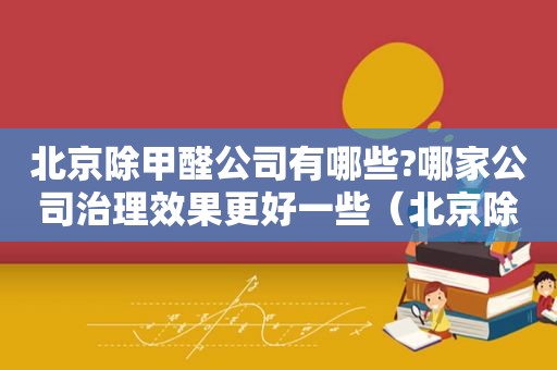 北京除甲醛公司有哪些?哪家公司治理效果更好一些（北京除甲醛公司有哪些?哪家公司治理效果更好些）