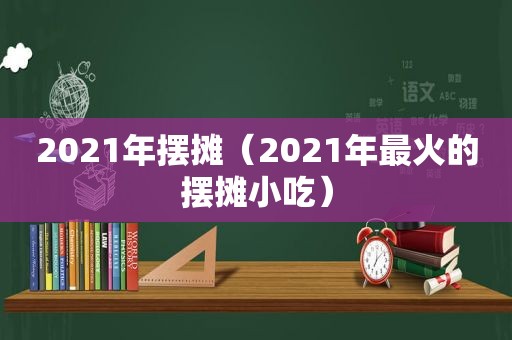 2021年摆摊（2021年最火的摆摊小吃）