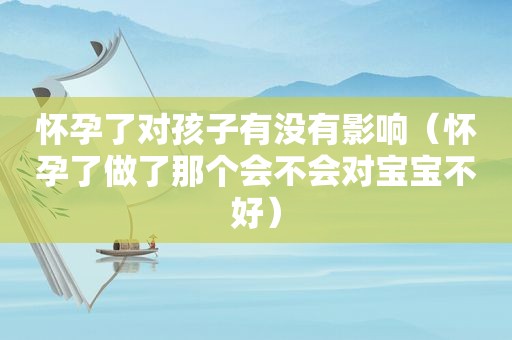 怀孕了对孩子有没有影响（怀孕了做了那个会不会对宝宝不好）